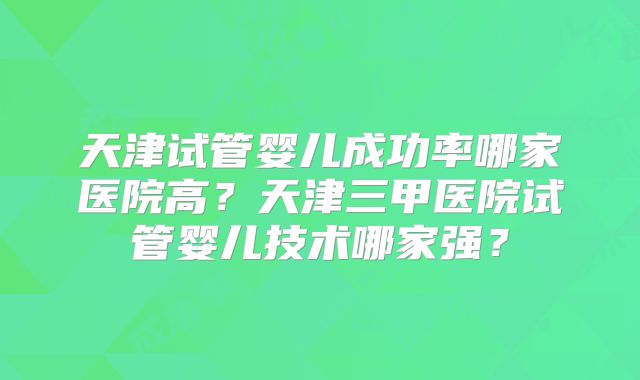 天津试管婴儿成功率哪家医院高?天津三甲医院试管婴儿技术哪家强?