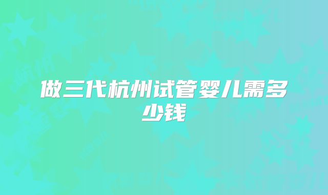 做三代杭州试管婴儿需多少钱
