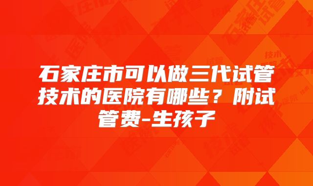 石家庄市可以做三代试管技术的医院有哪些?附试管费-生孩子