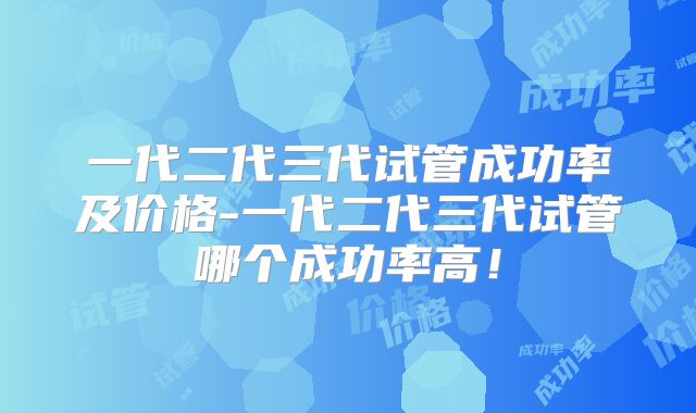 一代二代三代试管成功率及价格-一代二代三代试管哪个成功率高!