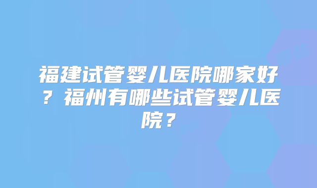 福建试管婴儿医院哪家好？福州有哪些试管婴儿医院？