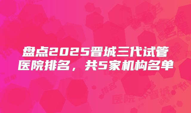 盘点2025晋城三代试管医院排名，共5家机构名单