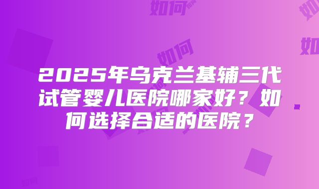 2025年乌克兰基辅三代试管婴儿医院哪家好？如何选择合适的医院？