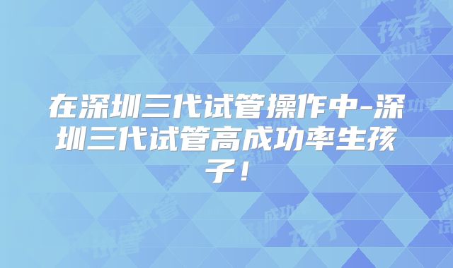 在深圳三代试管操作中-深圳三代试管高成功率生孩子!