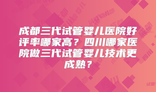 成都三代试管婴儿医院好评率哪家高?四川哪家医院做三代试管婴儿技术更成熟?