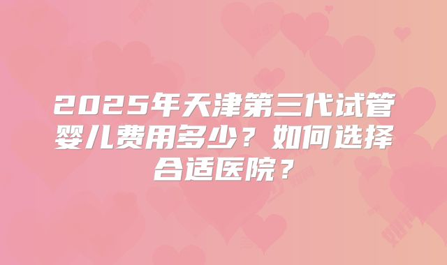 2025年天津第三代试管婴儿费用多少?如何选择合适医院?