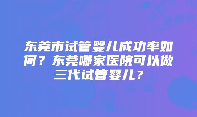 东莞市试管婴儿成功率如何?东莞哪家医院可以做三代试管婴儿?