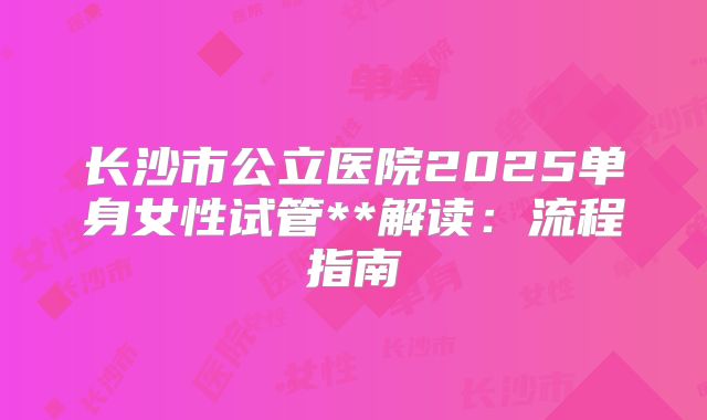 长沙市公立医院2025单身女性试管**解读:流程指南