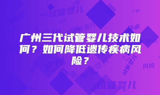 广州三代试管婴儿技术如何?如何降低遗传疾病风险?
