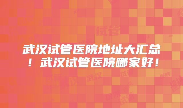 武汉试管医院地址大汇总！武汉试管医院哪家好！