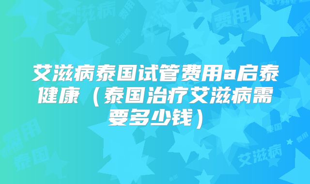 艾滋病泰国试管费用a启泰健康（泰国治疗艾滋病需要多少钱）