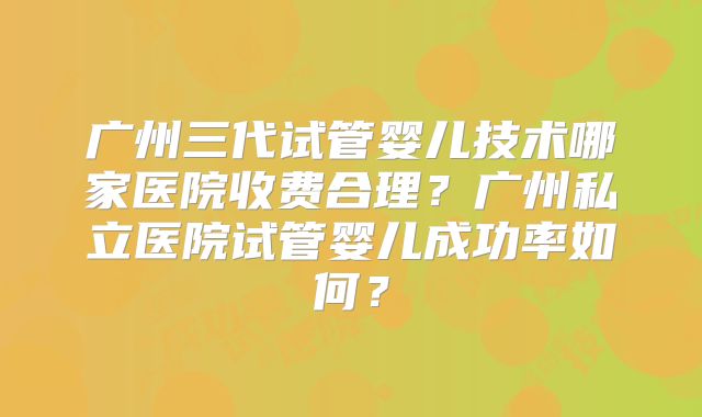 广州三代试管婴儿技术哪家医院收费合理？广州私立医院试管婴儿成功率如何？
