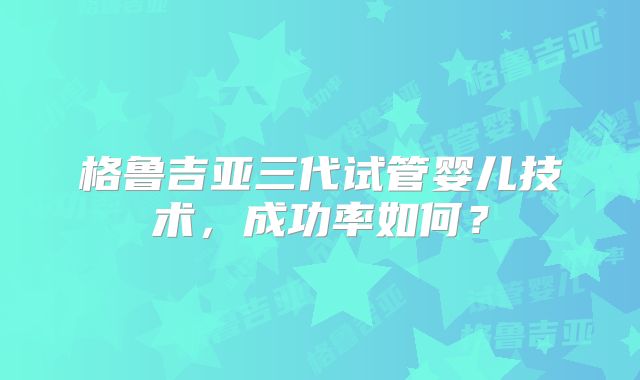 格鲁吉亚三代试管婴儿技术，成功率如何？