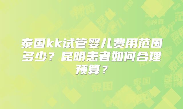 泰国kk试管婴儿费用范围多少？昆明患者如何合理预算？