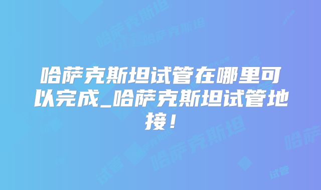 哈萨克斯坦试管在哪里可以完成_哈萨克斯坦试管地接!