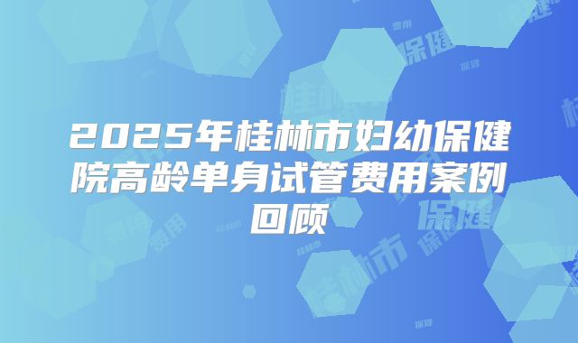 2025年桂林市妇幼保健院高龄单身试管费用案例回顾