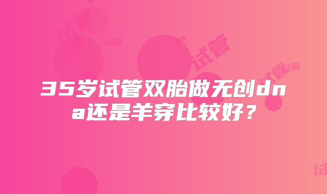 35岁试管双胎做无创dna还是羊穿比较好?