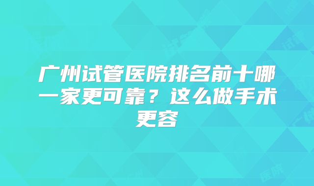 广州试管医院排名前十哪一家更可靠?这么做手术更容