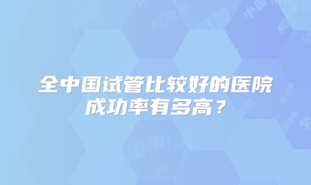 全中国试管比较好的医院成功率有多高？