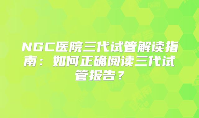 NGC医院三代试管解读指南：如何正确阅读三代试管报告？
