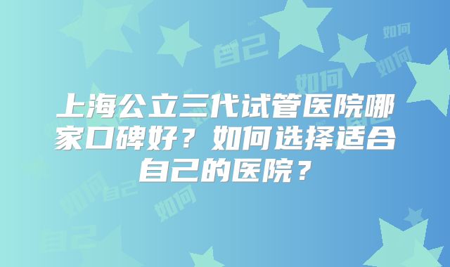 上海公立三代试管医院哪家口碑好?如何选择适合自己的医院?