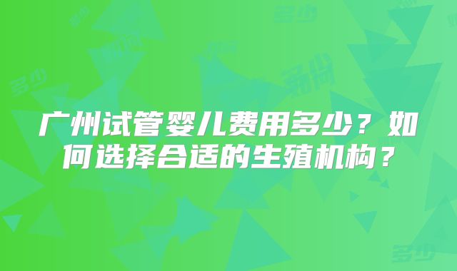 广州试管婴儿费用多少?如何选择合适的生殖机构?