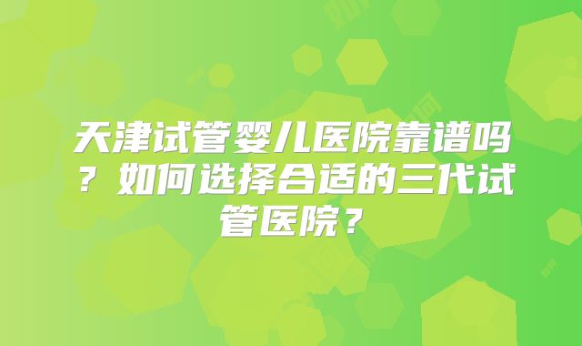 天津试管婴儿医院靠谱吗?如何选择合适的三代试管医院?
