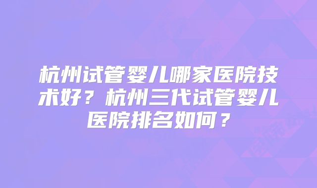 杭州试管婴儿哪家医院技术好?杭州三代试管婴儿医院排名如何?