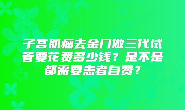 子宫肌瘤去金门做三代试管要花费多少钱?是不是都需要患者自费?