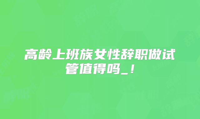 高龄上班族女性辞职做试管值得吗_!