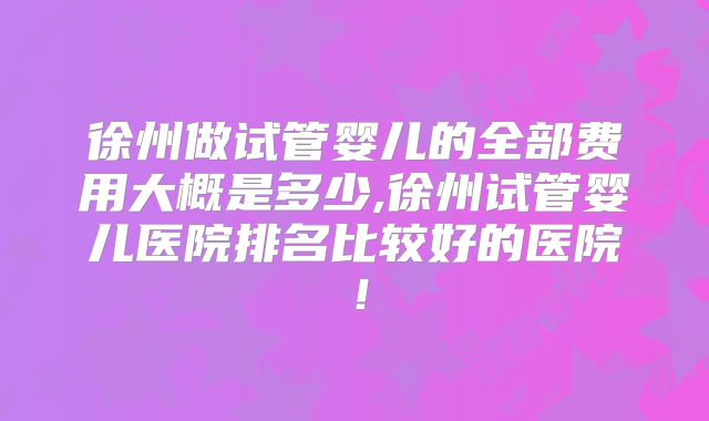 徐州做试管婴儿的全部费用大概是多少,徐州试管婴儿医院排名比较好的医院！