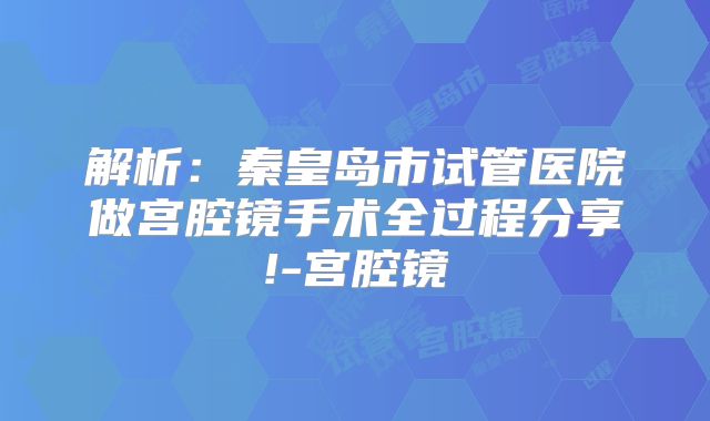 解析:秦皇岛市试管医院做宫腔镜手术全过程分享!-宫腔镜
