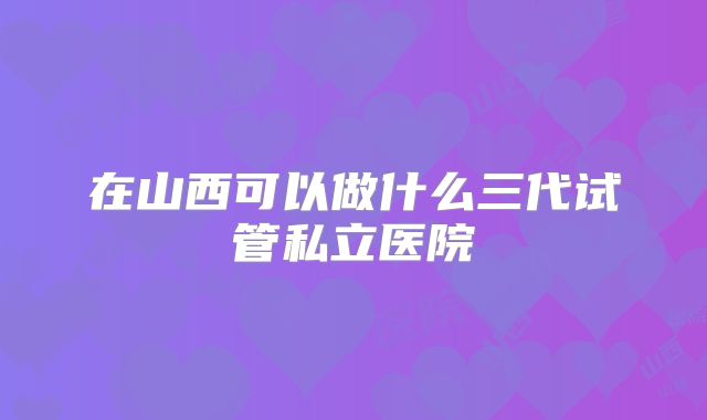 在山西可以做什么三代试管私立医院