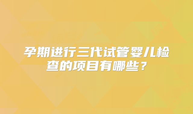 孕期进行三代试管婴儿检查的项目有哪些？
