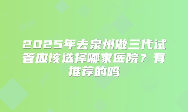 2025年去泉州做三代试管应该选择哪家医院？有推荐的吗