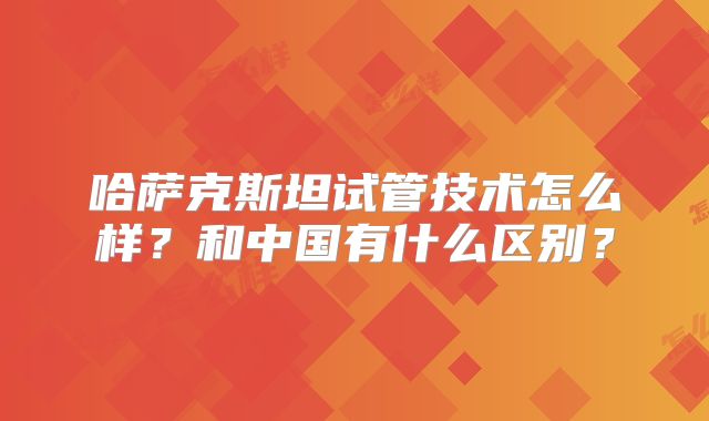 哈萨克斯坦试管技术怎么样?和中国有什么区别?