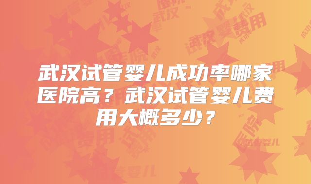 武汉试管婴儿成功率哪家医院高?武汉试管婴儿费用大概多少?
