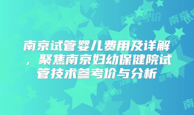 南京试管婴儿费用及详解,聚焦南京妇幼保健院试管技术参考价与分析