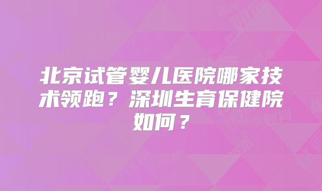 北京试管婴儿医院哪家技术领跑？深圳生育保健院如何？