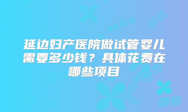 延边妇产医院做试管婴儿需要多少钱?具体花费在哪些项目