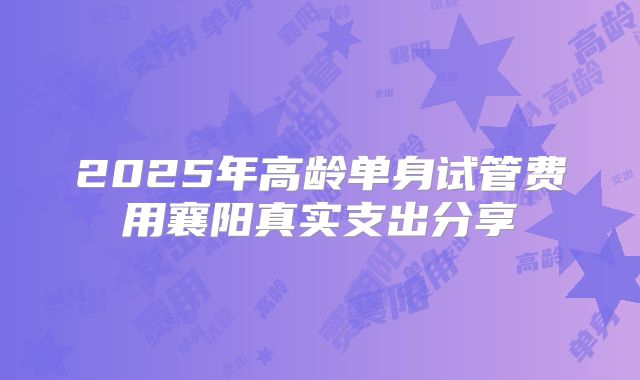 2025年高龄单身试管费用襄阳真实支出分享