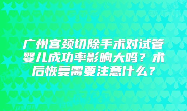 广州宫颈切除手术对试管婴儿成功率影响大吗？术后恢复需要注意什么？