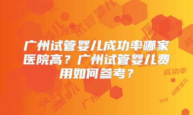 广州试管婴儿成功率哪家医院高?广州试管婴儿费用如何参考?