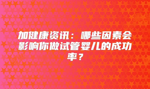 加健康资讯:哪些因素会影响你做试管婴儿的成功率?