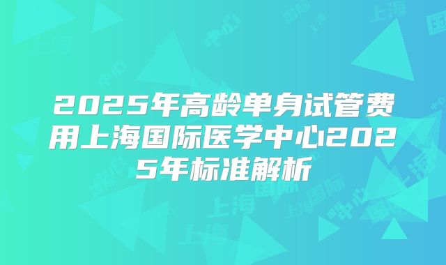 2025年高龄单身试管费用上海国际医学中心2025年标准解析