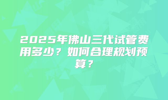 2025年佛山三代试管费用多少?如何合理规划预算?