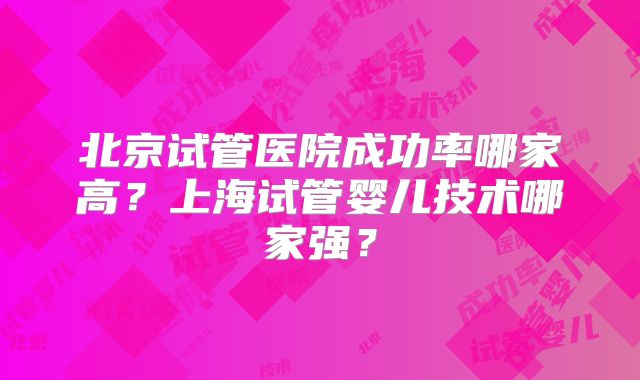 北京试管医院成功率哪家高?上海试管婴儿技术哪家强?