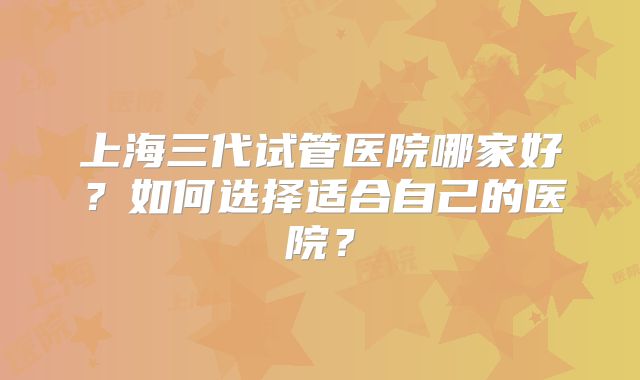 上海三代试管医院哪家好?如何选择适合自己的医院?