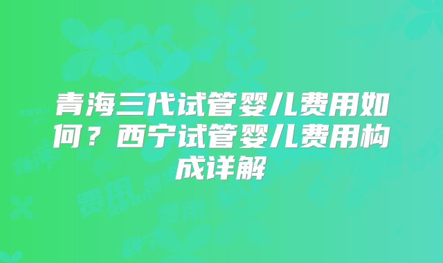 青海三代试管婴儿费用如何？西宁试管婴儿费用构成详解