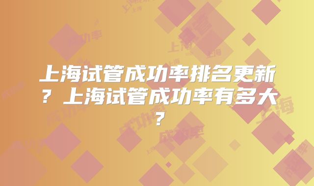 上海试管成功率排名更新?上海试管成功率有多大?